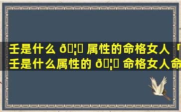 壬是什么 🦋 属性的命格女人「壬是什么属性的 🦍 命格女人命运」